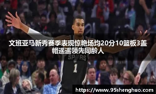 文班亚马新秀赛季表现惊艳场均20分10篮板3盖帽遥遥领先同龄人